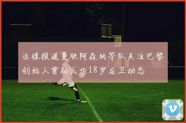 法媒报道曼联阿森纳等队关注巴黎创始人曾孙瓦伦18岁后卫动态