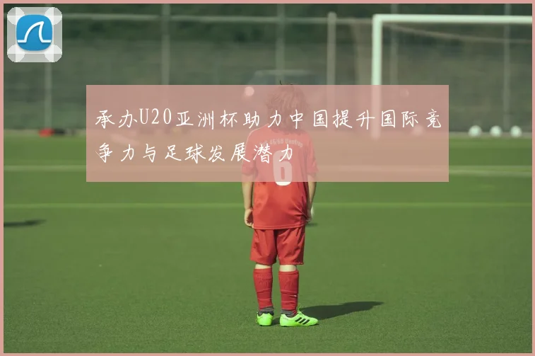 承办U20亚洲杯助力中国提升国际竞争力与足球发展潜力