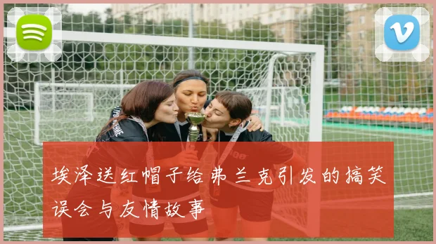 埃泽送红帽子给弗兰克引发的搞笑误会与友情故事