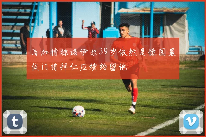 马加特称诺伊尔39岁依然是德国最佳门将拜仁应续约留他