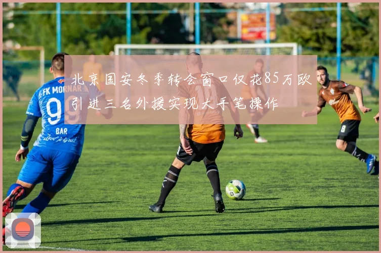 北京国安冬季转会窗口仅花85万欧引进三名外援实现大手笔操作