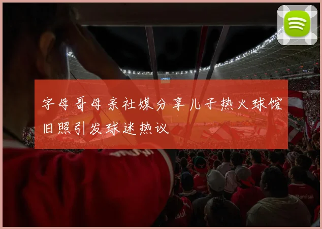字母哥母亲社媒分享儿子热火球馆旧照引发球迷热议